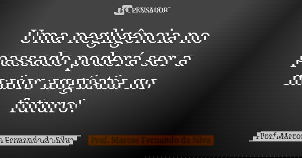 Uma negligência no passado poderá ser a maior angústia no futuro!... Frase de Prof. Marcos Fernando da Silva.