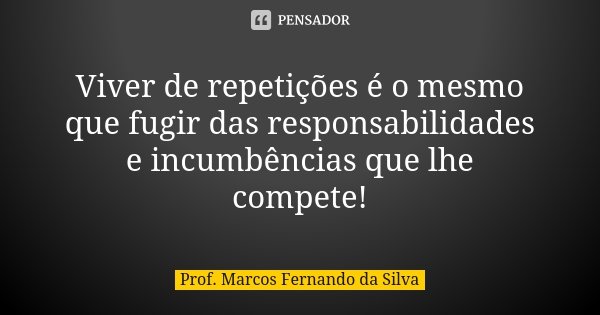Viver de repetições é o mesmo que fugir das responsabilidades e incumbências que lhe compete!... Frase de Prof. Marcos Fernando da Silva.