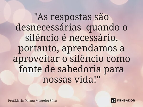 "As respostas são desnecessárias quando o silêncio é necessário, portanto, aprendamos a aproveitar o silêncio como fonte de sabedoria para nossas vida!&quo... Frase de Prof.Maria Daiana Monteiro Silva.