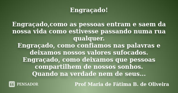 Engraçado! Engraçado,como as pessoas entram e saem da nossa vida como estivesse passando numa rua qualquer. Engraçado, como confiamos nas palavras e deixamos no... Frase de Profª Maria de Fátima B. de Oliveira.