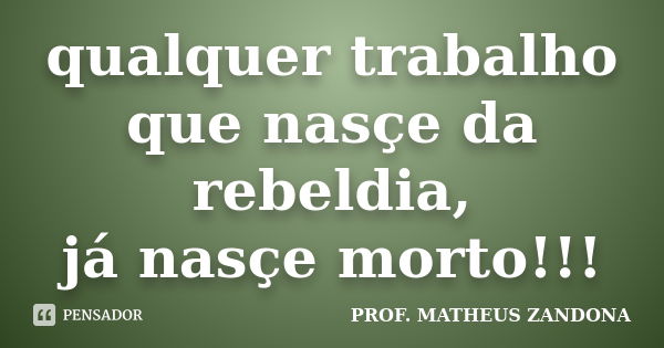 qualquer trabalho que nasçe da rebeldia, já nasçe morto!!!... Frase de Prof. Matheus Zandona.