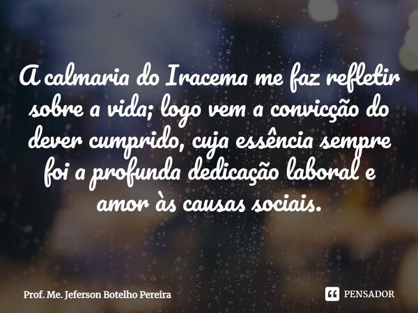 ⁠A calmaria do Iracema me faz refletir sobre a vida; logo vem a convicção do dever cumprido, cuja essência sempre foi a profunda dedicação laboral e amor às cau... Frase de Prof. Me. Jeferson Botelho Pereira.