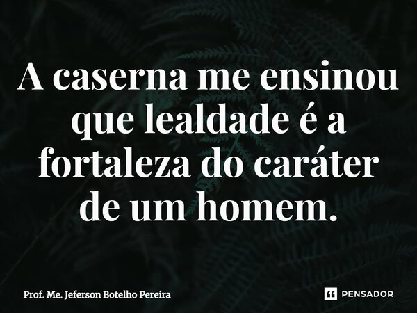 ⁠A caserna me ensinou que lealdade é a fortaleza do caráter de um homem.... Frase de Prof. Me. Jeferson Botelho Pereira.