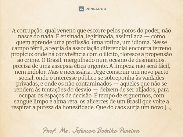 A corrupção, qual veneno que escorre pelos poros do poder, não nasce do nada. É ensinada, legitimada, assimilada — como quem aprende uma profissão, uma rotina,... Frase de Prof. Me. Jeferson Botelho Pereira.