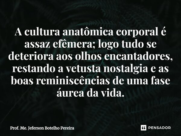 ⁠A cultura anatômica corporal é assaz efêmera; logo tudo se deteriora aos olhos encantadores, restando a vetusta nostalgia e as boas reminiscências de uma fase ... Frase de Prof. Me. Jeferson Botelho Pereira.