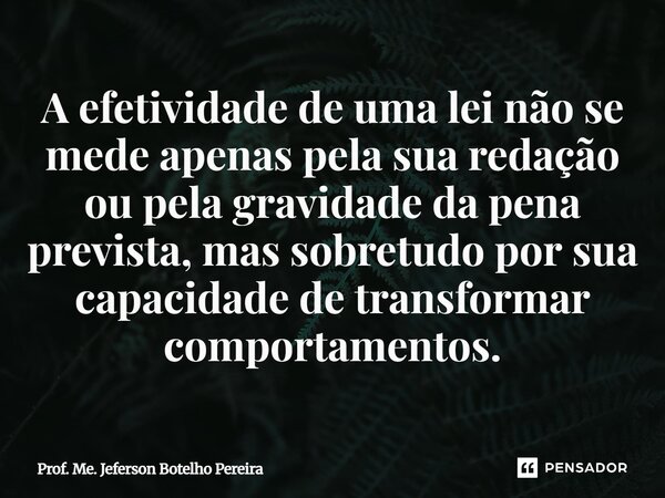 ⁠A efetividade de uma lei não se mede apenas pela sua redação ou pela gravidade da pena prevista, mas sobretudo por sua capacidade de transformar comportamentos... Frase de Prof. Me. Jeferson Botelho Pereira.