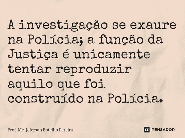 ⁠A investigação se exaure na Polícia; a função da Justiça é unicamente tentar reproduzir aquilo que foi construído na Polícia.... Frase de Prof. Me. Jeferson Botelho Pereira.