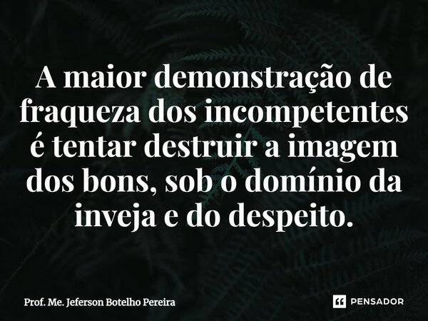 ⁠A maior demonstração de fraqueza dos incompetentes é tentar destruir a imagem dos bons, sob o domínio da inveja e do despeito.... Frase de Prof. Me. Jeferson Botelho Pereira.