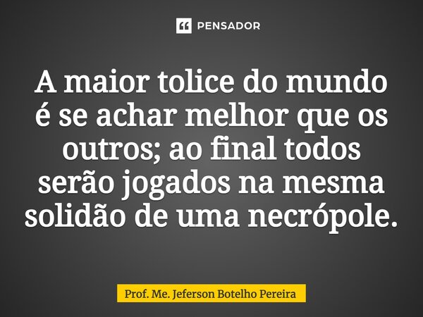 ⁠A maior tolice do mundo é se achar melhor que os outros; ao final todos serão jogados na mesma solidão de uma necrópole.... Frase de Prof. Me. Jeferson Botelho Pereira.