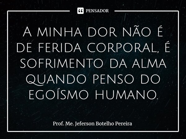 ⁠A minha dor não é de ferida corporal, é sofrimento da alma quando penso do egoísmo humano.... Frase de Prof. Me. Jeferson Botelho Pereira.