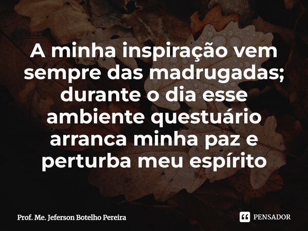 ⁠A minha inspiração vem sempre das madrugadas; durante o dia esse ambiente questuário arranca minha paz e perturba meu espírito... Frase de Prof. Me. Jeferson Botelho Pereira.