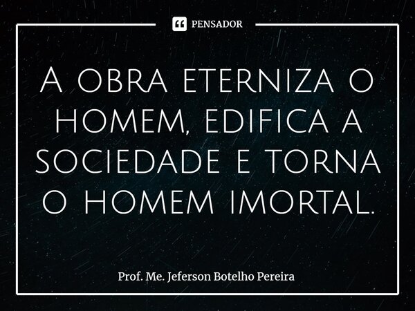 ⁠A obra eterniza o homem, edifica a sociedade e torna o homem imortal.... Frase de Prof. Me. Jeferson Botelho Pereira.