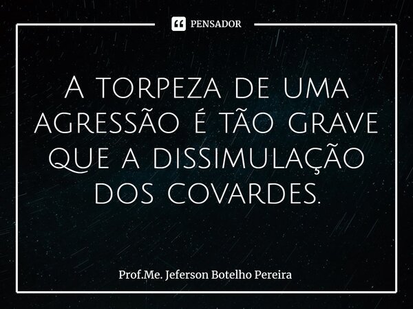 ⁠A torpeza de uma agressão é tão grave que a dissimulação dos covardes.... Frase de Prof.Me. Jeferson Botelho Pereira.