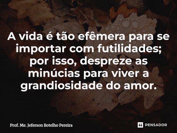 ⁠A vida é tão efêmera para se importar com futilidades; por isso, despreze as minúcias para viver a grandiosidade do amor.... Frase de Prof. Me. Jeferson Botelho Pereira.