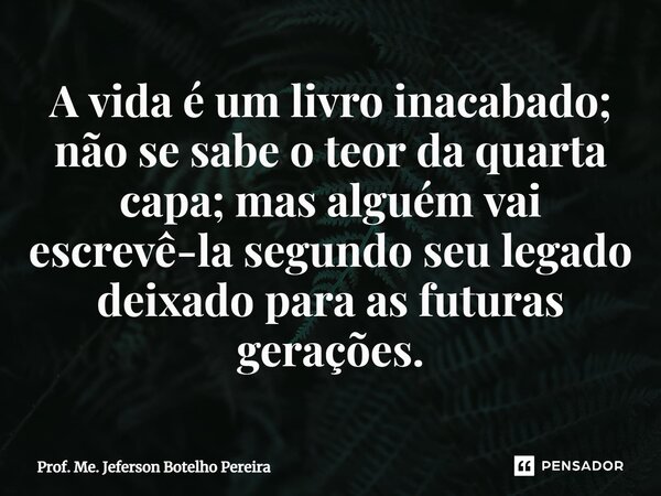 ⁠A vida é um livro inacabado; não se sabe o teor da quarta capa; mas alguém vai escrevê-la segundo seu legado deixado para as futuras gerações.... Frase de Prof. Me. Jeferson Botelho Pereira.