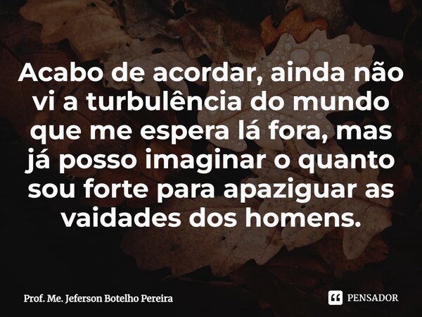 ⁠Acabo de acordar, ainda não vi a turbulência do mundo que me espera lá fora, mas já posso imaginar o quanto sou forte para apaziguar as vaidades dos homens.... Frase de Prof. Me. Jeferson Botelho Pereira.