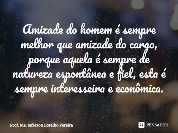 ⁠Amizade do homem é sempre melhor que amizade do cargo, porque aquela é sempre de natureza espontânea e fiel, esta é sempre interesseira e econômica.... Frase de Prof. Me. Jeferson Botelho Pereira.