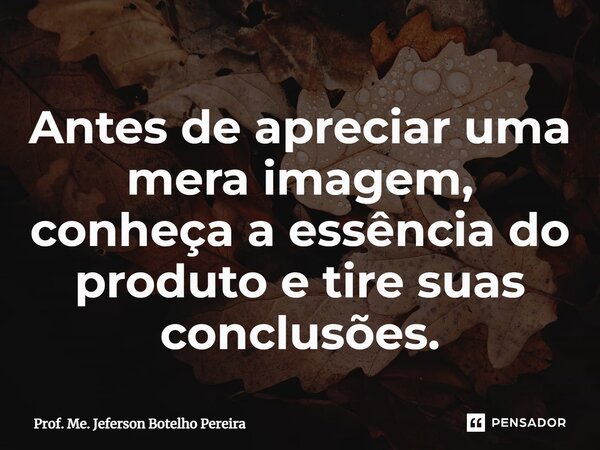 ⁠Antes de apreciar uma mera imagem, conheça a essência do produto e tire suas conclusões.... Frase de Prof. Me. Jeferson Botelho Pereira.