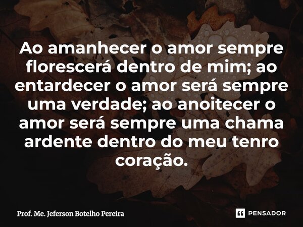 ⁠Ao amanhecer o amor sempre florescerá dentro de mim; ao entardecer o amor será sempre uma verdade; ao anoitecer o amor será sempre uma chama ardente dentro do ... Frase de Prof. Me. Jeferson Botelho Pereira.
