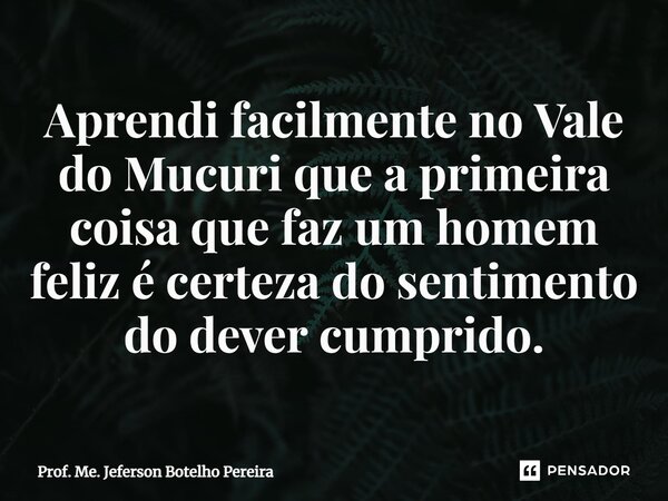 ⁠Aprendi facilmente no Vale do Mucuri que a primeira coisa que faz um homem feliz é certeza do sentimento do dever cumprido.... Frase de Prof. Me. Jeferson Botelho Pereira.