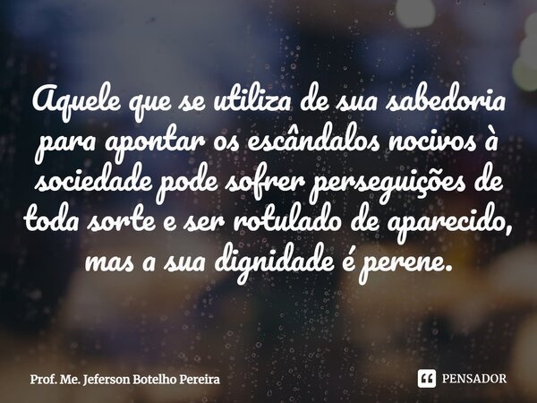 ⁠Aquele que se utiliza de sua sabedoria para apontar os escândalos nocivos à sociedade pode sofrer perseguições de toda sorte e ser rotulado de aparecido, mas a... Frase de Prof. Me. Jeferson Botelho Pereira.