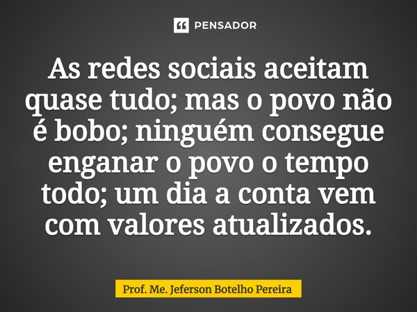 ⁠As redes sociais aceitam quase tudo; mas o povo não é bobo; ninguém consegue enganar o povo o tempo todo; um dia a conta vem com valores atualizados.... Frase de Prof. Me. Jeferson Botelho Pereira.