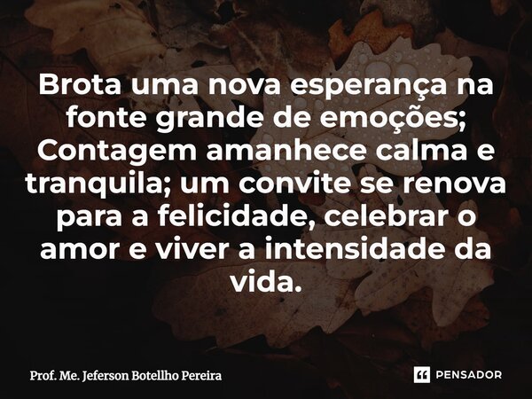 ⁠Brota uma nova esperança na fonte grande de emoções; Contagem amanhece calma e tranquila; um convite se renova para a felicidade, celebrar o amor e viver a int... Frase de Prof. Me. Jeferson Botellho Pereira.