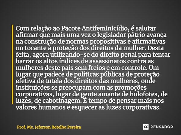 ⁠Com relação ao Pacote Antifeminicídio, é salutar afirmar que mais uma vez o legislador pátrio avança na construção de normas propositivas e afirmativas no toca... Frase de Prof. Me. Jeferson Botelho Pereira.