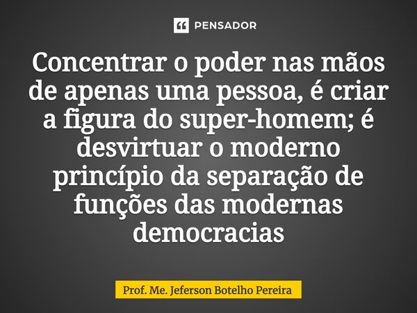 ⁠Concentrar o poder nas mãos de apenas uma pessoa, é criar a figura do super-homem; é desvirtuar o moderno princípio da separação de funções das modernas democr... Frase de Prof. Me. Jeferson Botelho Pereira.