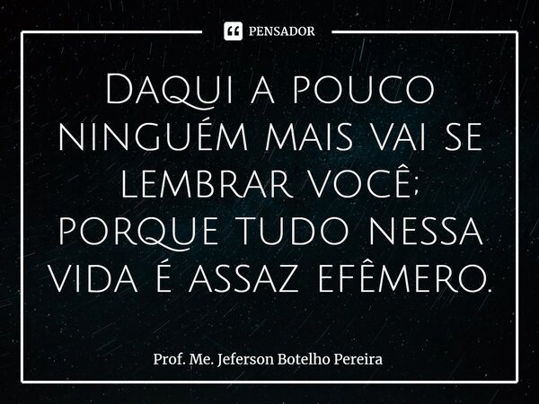 ⁠Daqui a pouco ninguém mais vai se lembrar você; porque tudo nessa vida é assaz efêmero.... Frase de Prof. Me. Jeferson Botelho Pereira.