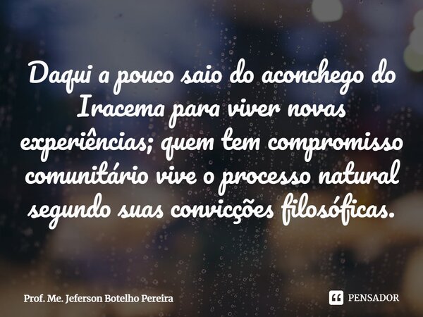 ⁠Daqui a pouco saio do aconchego do Iracema para viver novas experiências; quem tem compromisso comunitário vive o processo natural segundo suas convicções filo... Frase de Prof. Me. Jeferson Botelho Pereira.