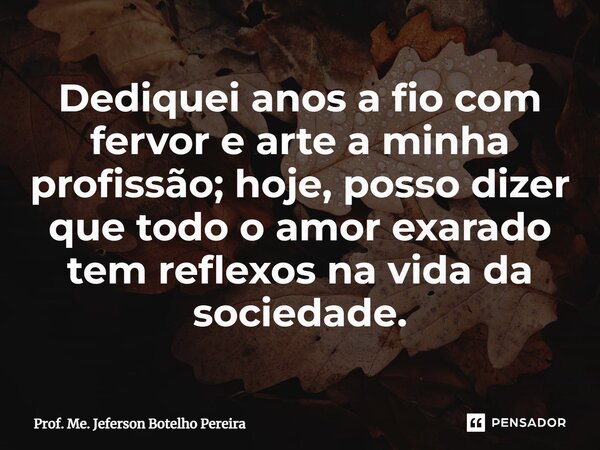 ⁠Dediquei anos a fio com fervor e arte a minha profissão; hoje, posso dizer que todo o amor exarado tem reflexos na vida da sociedade.... Frase de Prof. Me. Jeferson Botelho Pereira.