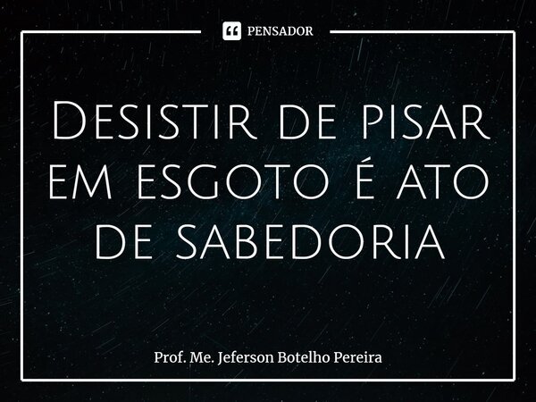 ⁠Desistir de pisar em esgoto é ato de sabedoria... Frase de Prof. Me. Jeferson Botelho Pereira.