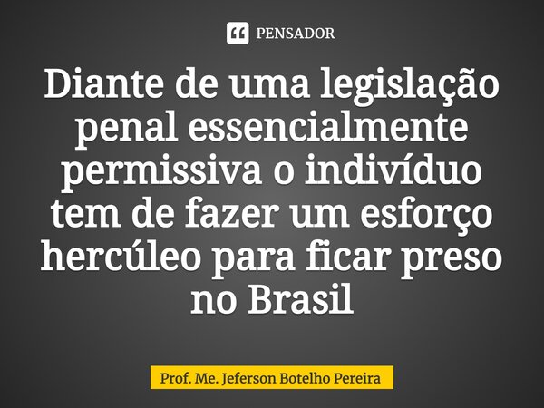 ⁠Diante de uma legislação penal essencialmente permissiva o indivíduo tem de fazer um esforço hercúleo para ficar preso no Brasil... Frase de Prof. Me. Jeferson Botelho Pereira.