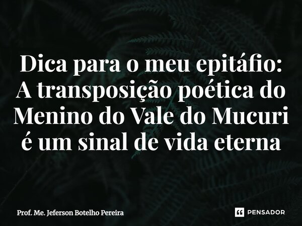 ⁠Dica para o meu epitáfio: A transposição poética do Menino do Vale do Mucuri é um sinal de vida eterna... Frase de Prof. Me. Jeferson Botelho Pereira.
