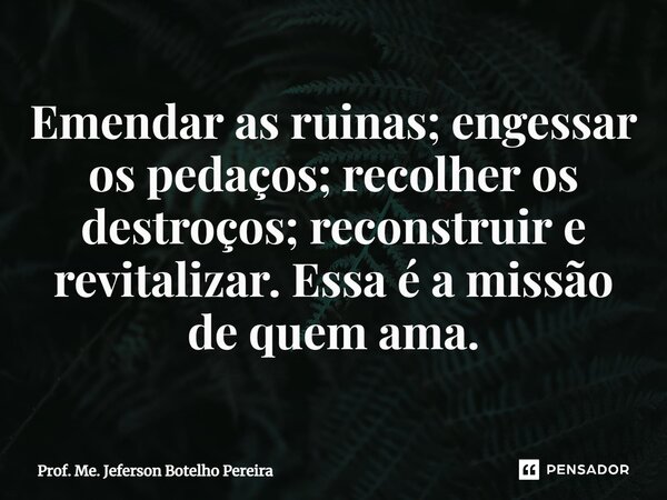 ⁠Emendar as ruinas; engessar os pedaços; recolher os destroços; reconstruir e revitalizar. Essa é a missão de quem ama.... Frase de Prof. Me. Jeferson Botelho Pereira.