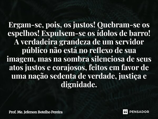 Ergam-se, pois, os justos! Quebram-se os espelhos! Expulsem-se os ídolos de barro! A verdadeira grandeza de um servidor público não está no reflexo de sua imag... Frase de Prof. Me. Jeferson Botelho Pereira.