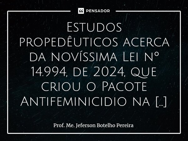 ⁠Estudos propedêuticos acerca da novíssima Lei nº 14.994, de 2024, que criou o Pacote Antifeminicidio na Legislação pátria, indicam mudanças significativas do C... Frase de Prof. Me. Jeferson Botelho Pereira.