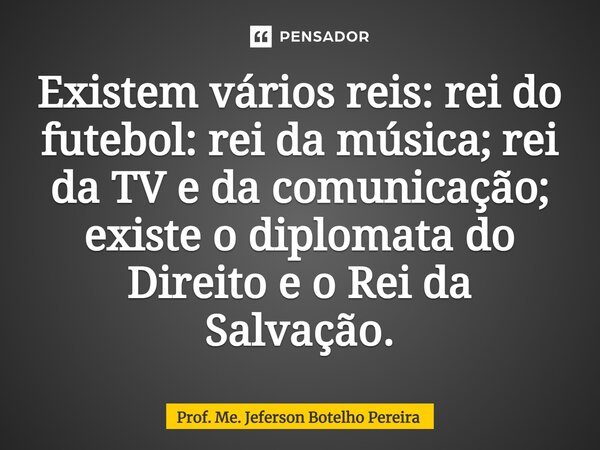 ⁠Existem vários reis: rei do futebol: rei da música; rei da TV e da comunicação; existe o diplomata do Direito e o Rei da Salvação.... Frase de Prof. Me. Jeferson Botelho Pereira.