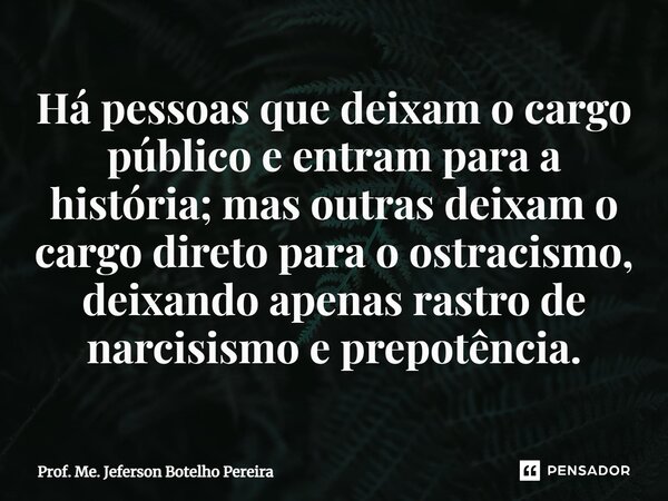 ⁠Há pessoas que deixam o cargo público e entram para a história; mas outras deixam o cargo direto para o ostracismo, deixando apenas rastro de narcisismo e prep... Frase de Prof. Me. Jeferson Botelho Pereira.