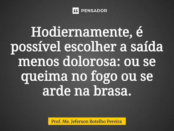 ⁠Hodiernamente, é possível escolher a saída menos dolorosa: ou se queima no fogo ou se arde na brasa.... Frase de Prof. Me. Jeferson Botelho Pereira.