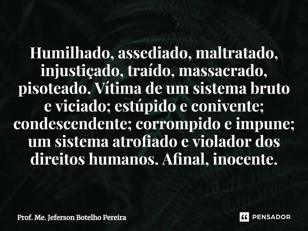 ⁠Humilhado, assediado, maltratado, injustiçado, traído, massacrado, pisoteado. Vítima de um sistema bruto e viciado; estúpido e conivente; condescendente; corro... Frase de Prof. Me. Jeferson Botelho Pereira.