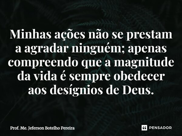 ⁠Minhas ações não se prestam a agradar ninguém; apenas compreendo que a magnitude da vida é sempre obedecer aos desígnios de Deus.... Frase de Prof. Me. Jeferson Botelho Pereira.