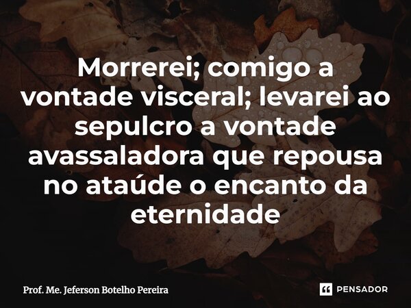 ⁠Morrerei; comigo a vontade visceral; levarei ao sepulcro a vontade avassaladora que repousa no ataúde o encanto da eternidade... Frase de Prof. Me. Jeferson Botelho Pereira.