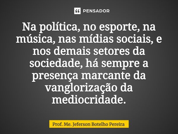 ⁠Na política, no esporte, na música, nas mídias sociais, e nos demais setores da sociedade, há sempre a presença marcante da vanglorização da mediocridade.... Frase de Prof. Me. Jeferson Botelho Pereira.