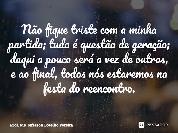 ⁠Não fique triste com a minha partida; tudo é questão de geração; daqui a pouco será a vez de outros, e ao final, todos nós estaremos na festa do reencontro.... Frase de Prof. Me. Jeferson Botelho Pereira.
