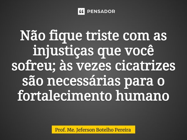 ⁠Não fique triste com as injustiças que você sofreu; às vezes cicatrizes são necessárias para o fortalecimento humano... Frase de Prof. Me. Jeferson Botelho Pereira.