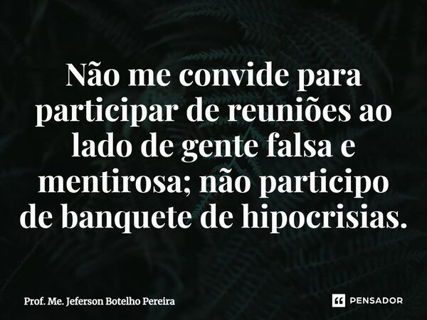 ⁠Não me convide para participar de reuniões ao lado de gente falsa e mentirosa; não participo de banquete de hipocrisias.... Frase de Prof. Me. Jeferson Botelho Pereira.
