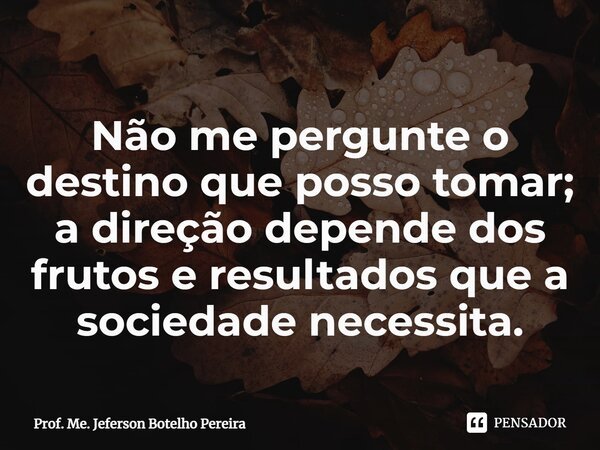 ⁠Não me pergunte o destino que posso tomar; a direção depende dos frutos e resultados que a sociedade necessita.... Frase de Prof. Me. Jeferson Botelho Pereira.