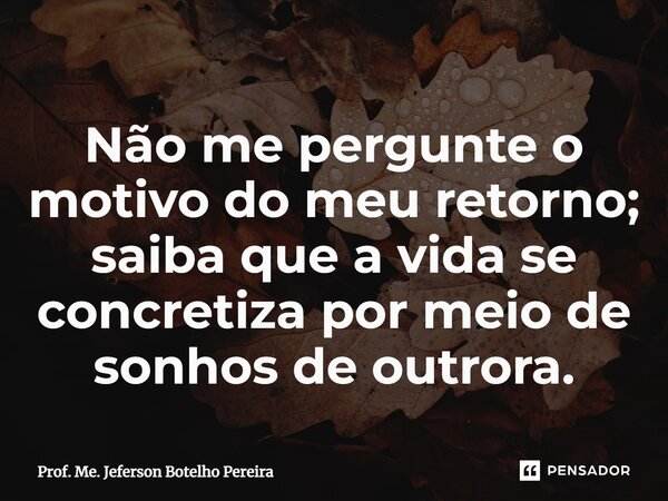 ⁠Não me pergunte o motivo do meu retorno; saiba que a vida se concretiza por meio de sonhos de outrora.... Frase de Prof. Me. Jeferson Botelho Pereira.
